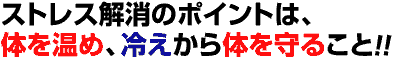 ストレス解消のポイントは、体を温め、冷えから体を守ること!!