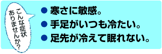 こんな症状ありませんか?●寒さに敏感。●手足がいつも冷たい。●足先が冷えて眠れない。